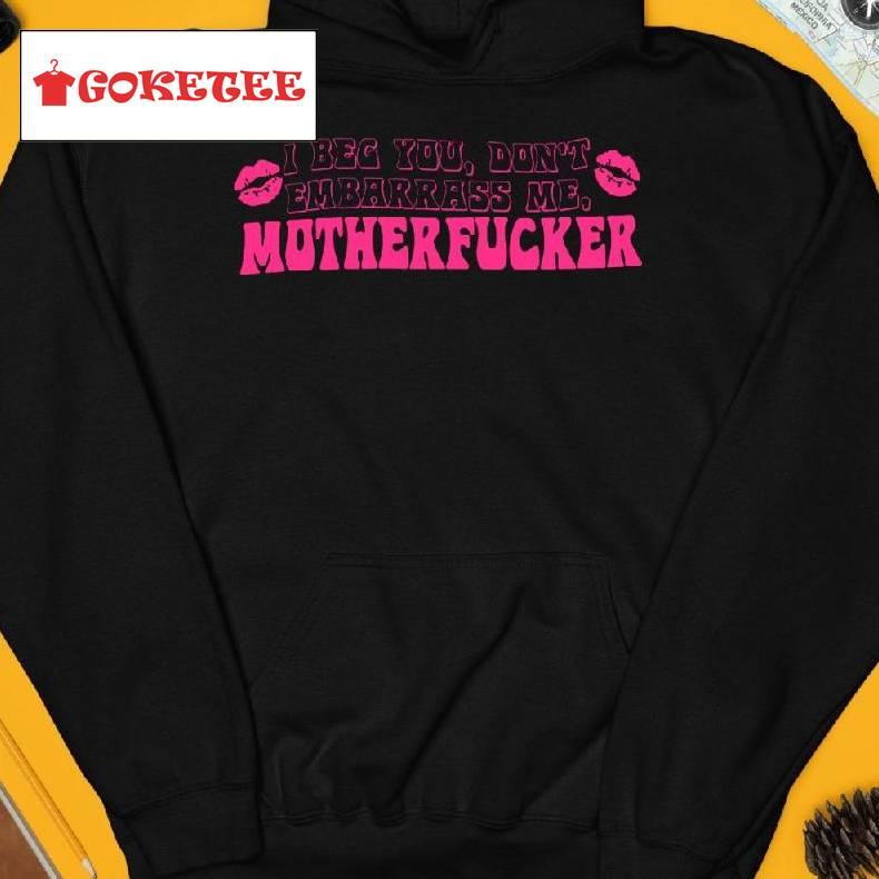 I Beg You Don't Embarrass Me Mother Fucker Shirt