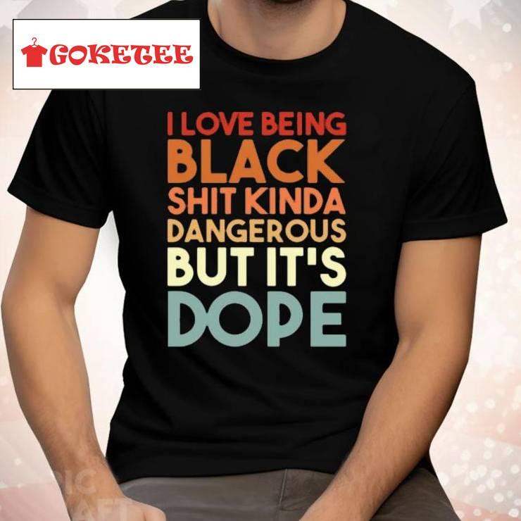 I Love Being Black Shit Kinda Dangerous But It’s Dope Shirt