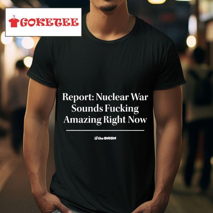 Report Nuclear War Sounds Fucking Amazing Right Now S Tshirt 